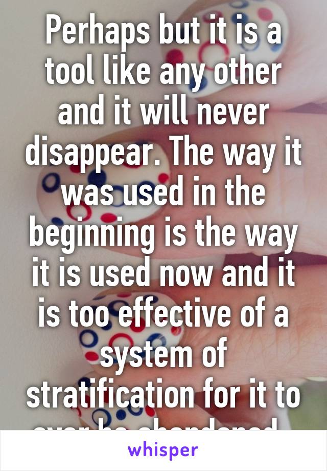 Perhaps but it is a tool like any other and it will never disappear. The way it was used in the beginning is the way it is used now and it is too effective of a system of stratification for it to ever be abandoned. 