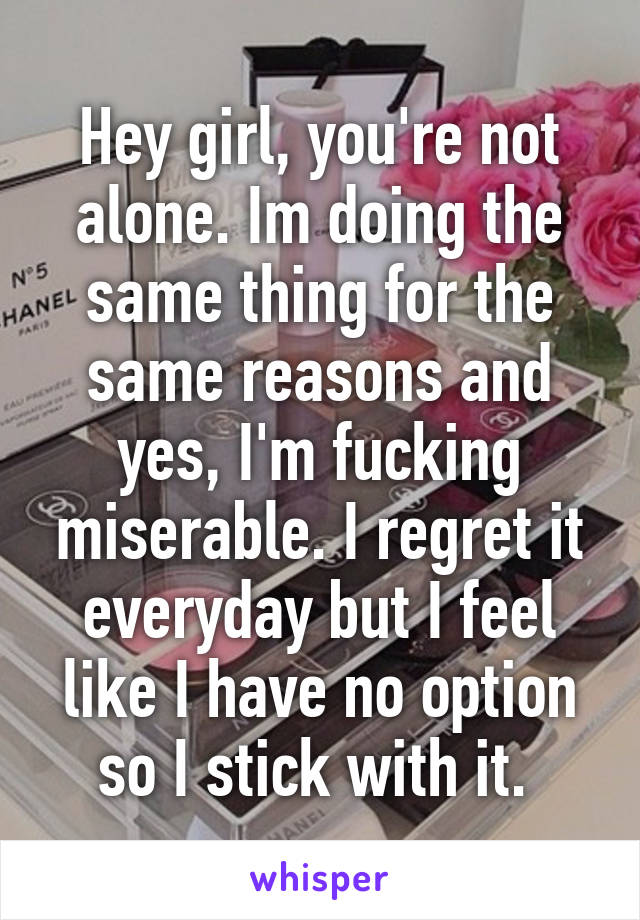 Hey girl, you're not alone. Im doing the same thing for the same reasons and yes, I'm fucking miserable. I regret it everyday but I feel like I have no option so I stick with it. 