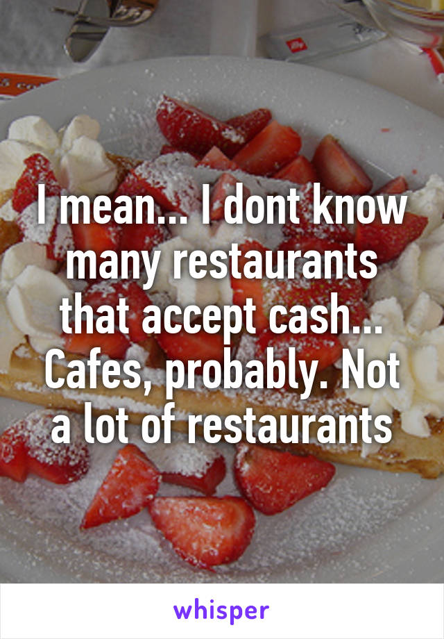 I mean... I dont know many restaurants that accept cash... Cafes, probably. Not a lot of restaurants