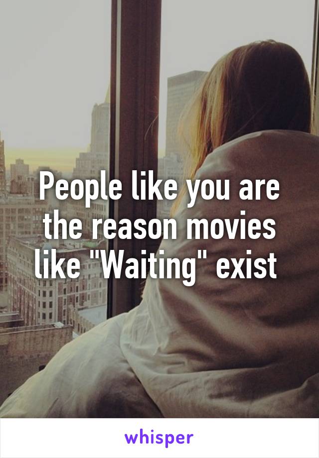 People like you are the reason movies like "Waiting" exist 