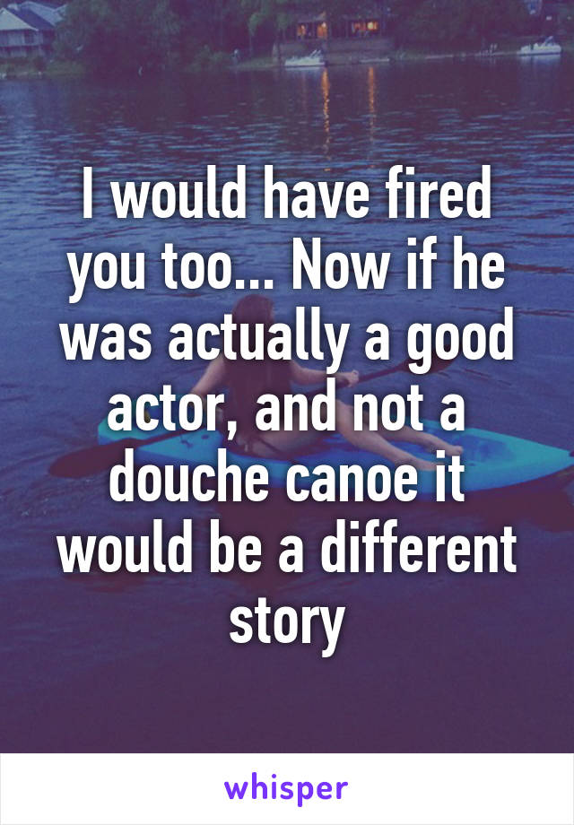 I would have fired you too... Now if he was actually a good actor, and not a douche canoe it would be a different story