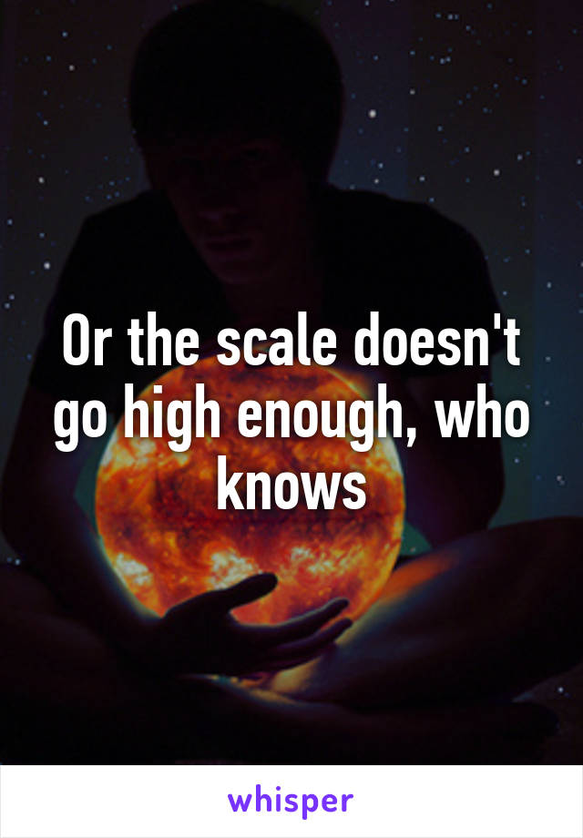 Or the scale doesn't go high enough, who knows