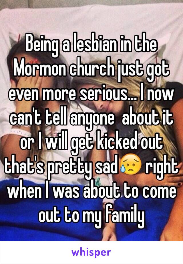 Being a lesbian in the Mormon church just got even more serious... I now can't tell anyone  about it or I will get kicked out that's pretty sad😥 right when I was about to come out to my family 