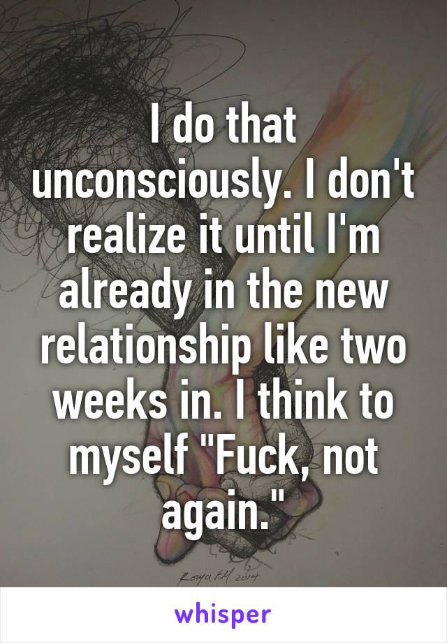 I do that unconsciously. I don't realize it until I'm already in the new relationship like two weeks in. I think to myself "Fuck, not again."