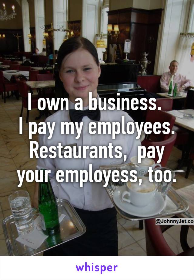 I own a business. 
I pay my employees.
Restaurants,  pay your employess, too.