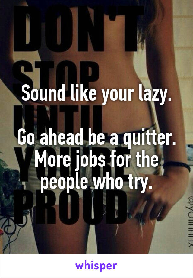 Sound like your lazy.

Go ahead be a quitter. More jobs for the people who try.