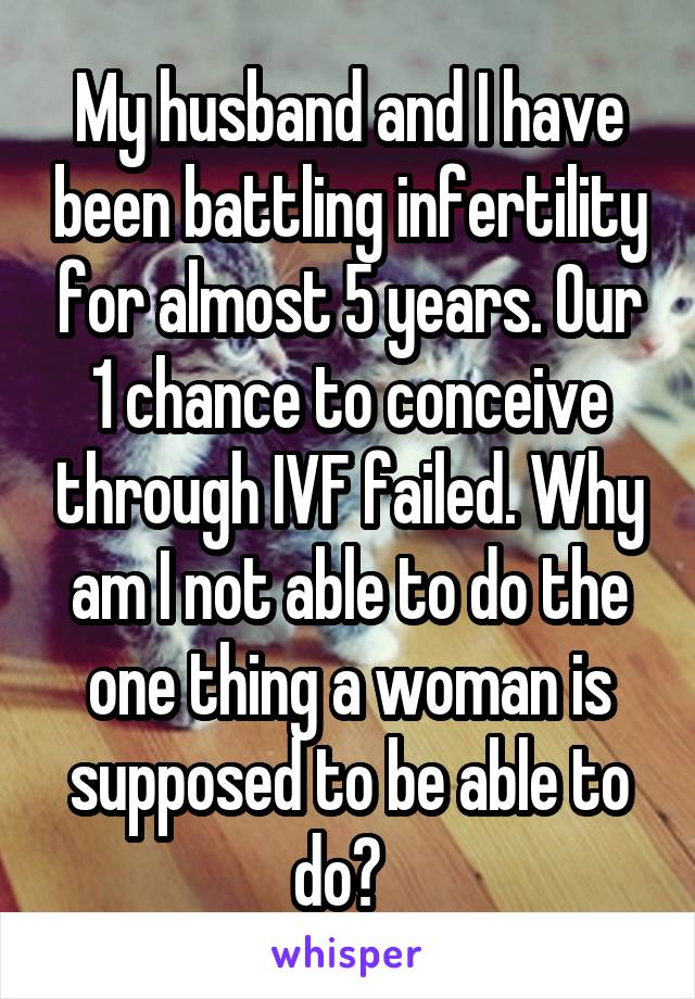 My husband and I have been battling infertility for almost 5 years. Our 1 chance to conceive through IVF failed. Why am I not able to do the one thing a woman is supposed to be able to do?  