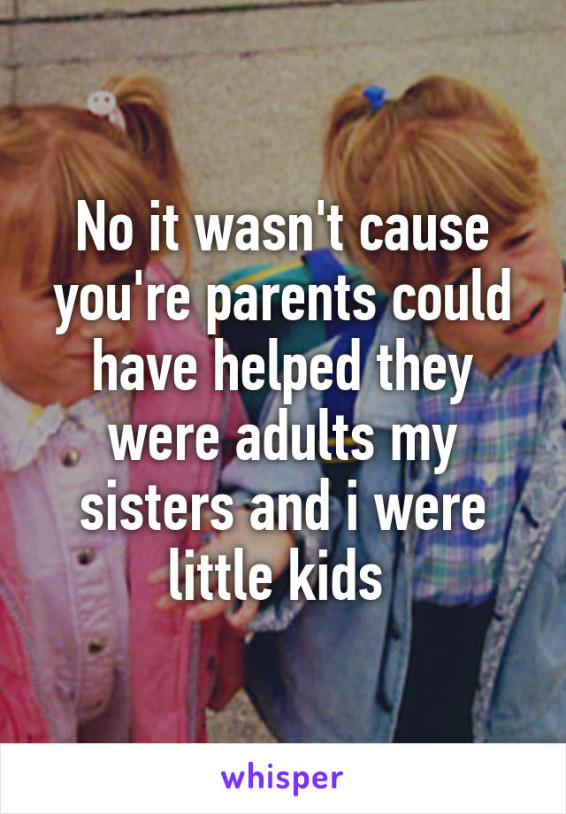 No it wasn't cause you're parents could have helped they were adults my sisters and i were little kids 