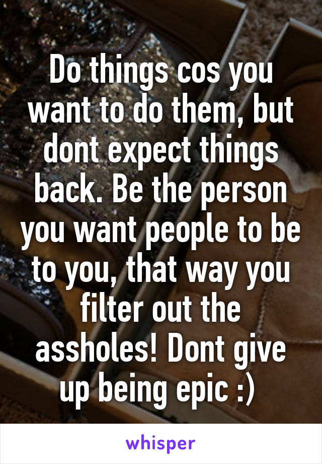 Do things cos you want to do them, but dont expect things back. Be the person you want people to be to you, that way you filter out the assholes! Dont give up being epic :) 