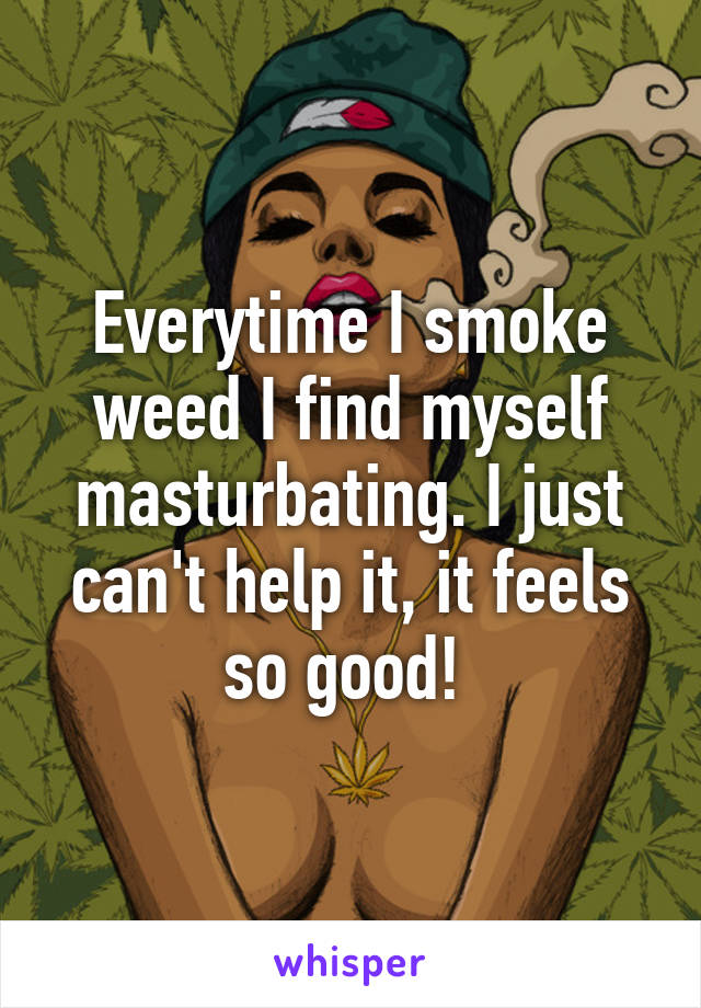 Everytime I smoke weed I find myself masturbating. I just can't help it, it feels so good! 