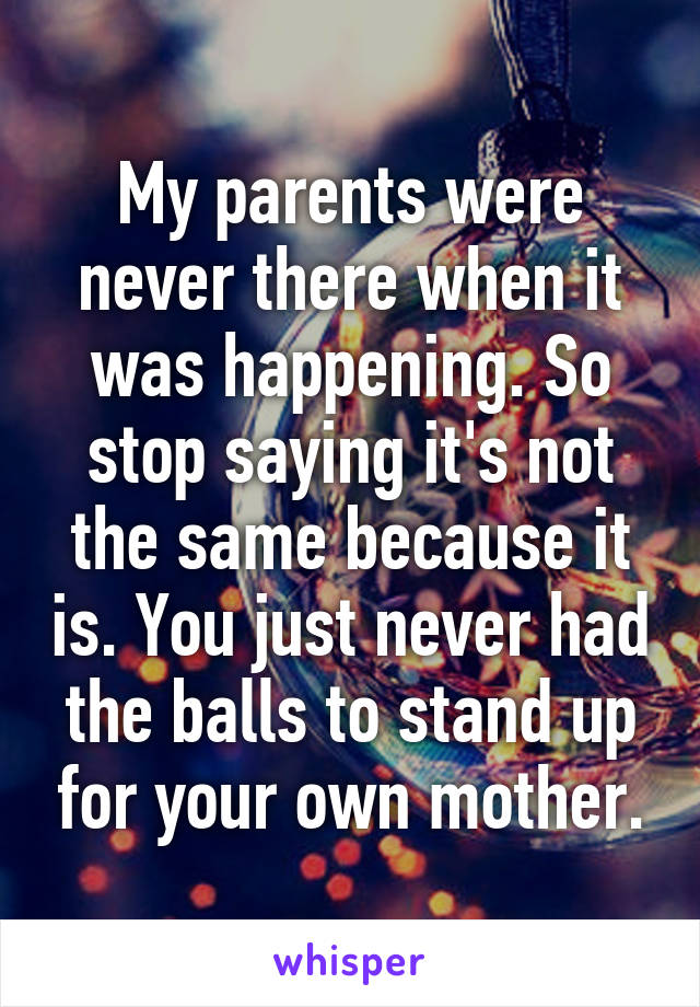 My parents were never there when it was happening. So stop saying it's not the same because it is. You just never had the balls to stand up for your own mother.