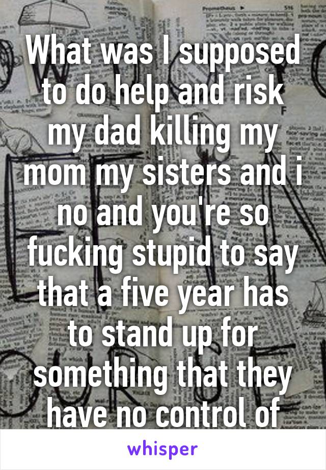 What was I supposed to do help and risk my dad killing my mom my sisters and i no and you're so fucking stupid to say that a five year has to stand up for something that they have no control of