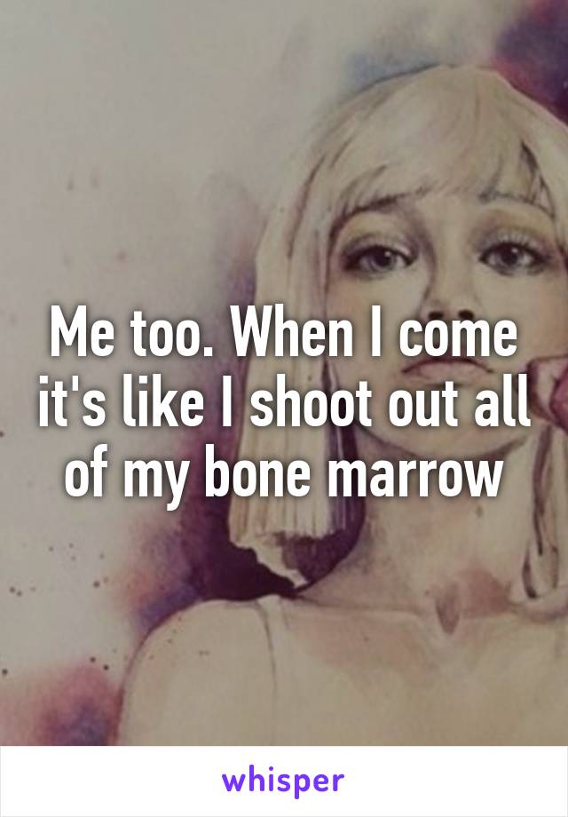 Me too. When I come it's like I shoot out all of my bone marrow