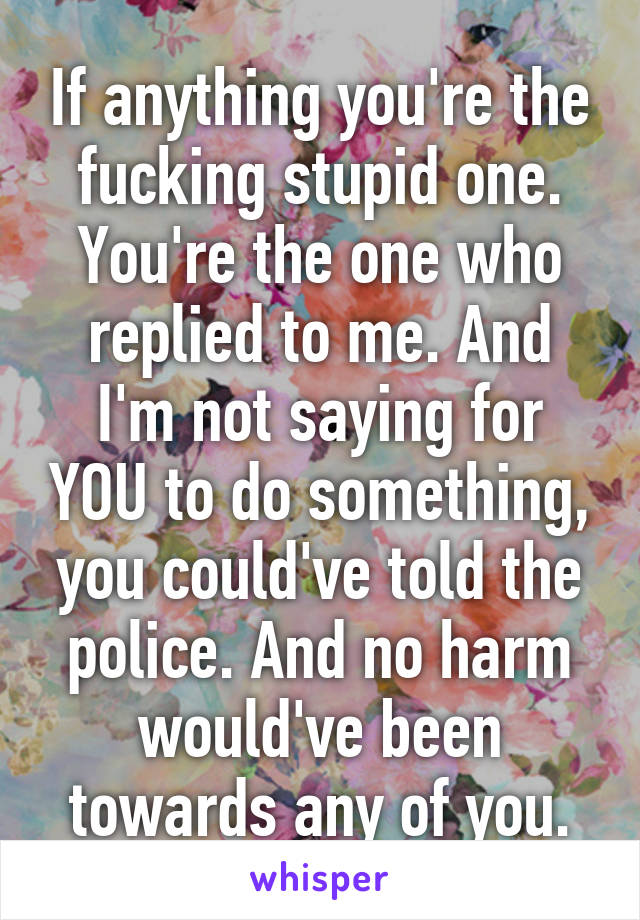 If anything you're the fucking stupid one. You're the one who replied to me. And I'm not saying for YOU to do something, you could've told the police. And no harm would've been towards any of you.