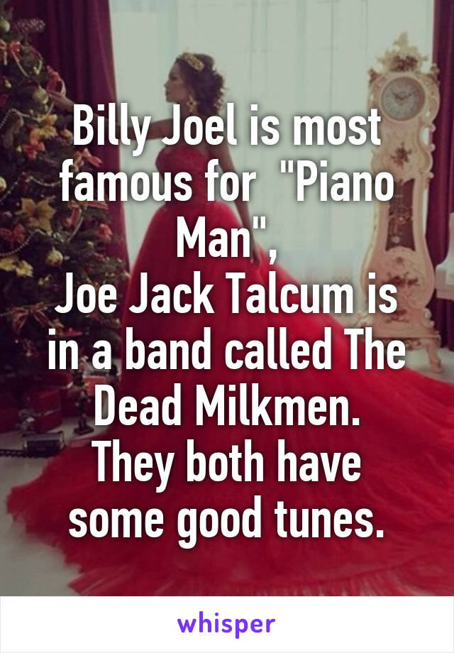 Billy Joel is most famous for  "Piano Man",
Joe Jack Talcum is in a band called The Dead Milkmen.
They both have some good tunes.