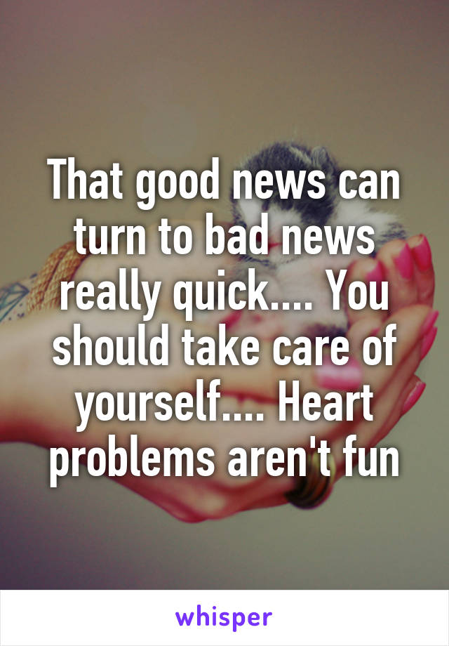 That good news can turn to bad news really quick.... You should take care of yourself.... Heart problems aren't fun