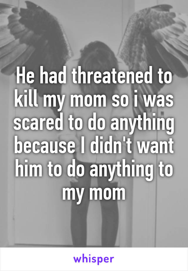 He had threatened to kill my mom so i was scared to do anything because I didn't want him to do anything to my mom