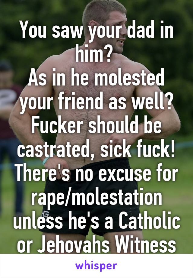 You saw your dad in him? 
As in he molested your friend as well? Fucker should be castrated, sick fuck! There's no excuse for rape/molestation unless he's a Catholic or Jehovahs Witness