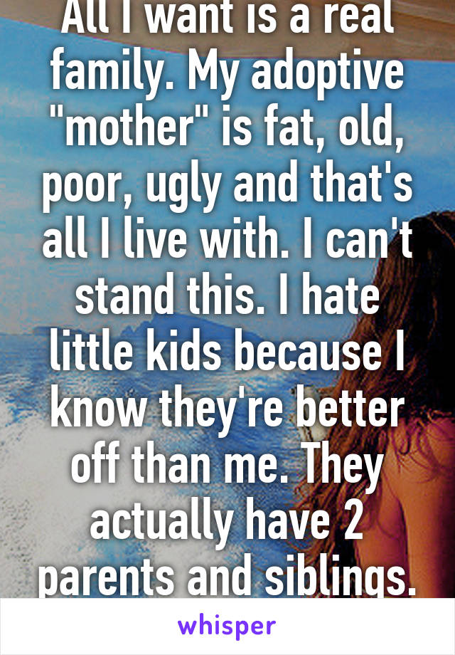 All I want is a real family. My adoptive "mother" is fat, old, poor, ugly and that's all I live with. I can't stand this. I hate little kids because I know they're better off than me. They actually have 2 parents and siblings. And a normal life.