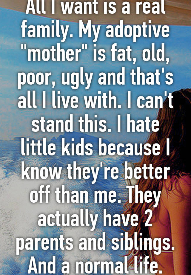 All I want is a real family. My adoptive "mother" is fat, old, poor, ugly and that's all I live with. I can't stand this. I hate little kids because I know they're better off than me. They actually have 2 parents and siblings. And a normal life.