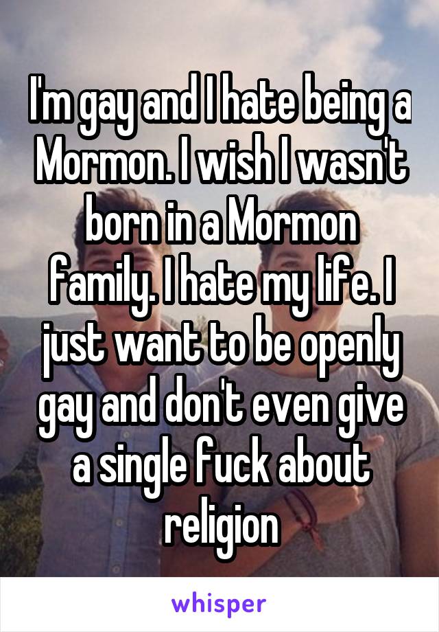 I'm gay and I hate being a Mormon. I wish I wasn't born in a Mormon family. I hate my life. I just want to be openly gay and don't even give a single fuck about religion