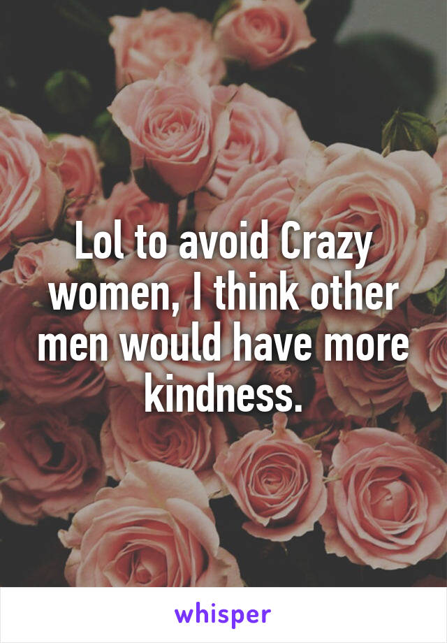 Lol to avoid Crazy women, I think other men would have more kindness.