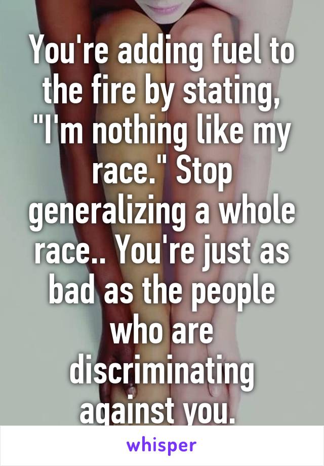 You're adding fuel to the fire by stating, "I'm nothing like my race." Stop generalizing a whole race.. You're just as bad as the people who are discriminating against you. 