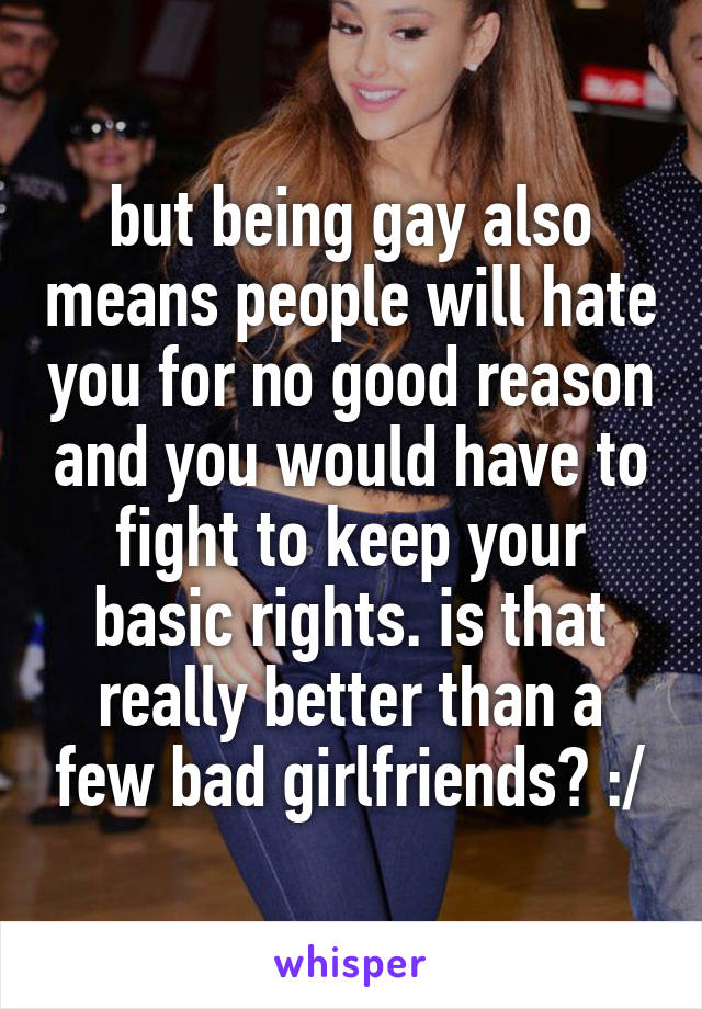 but being gay also means people will hate you for no good reason and you would have to fight to keep your basic rights. is that really better than a few bad girlfriends? :/
