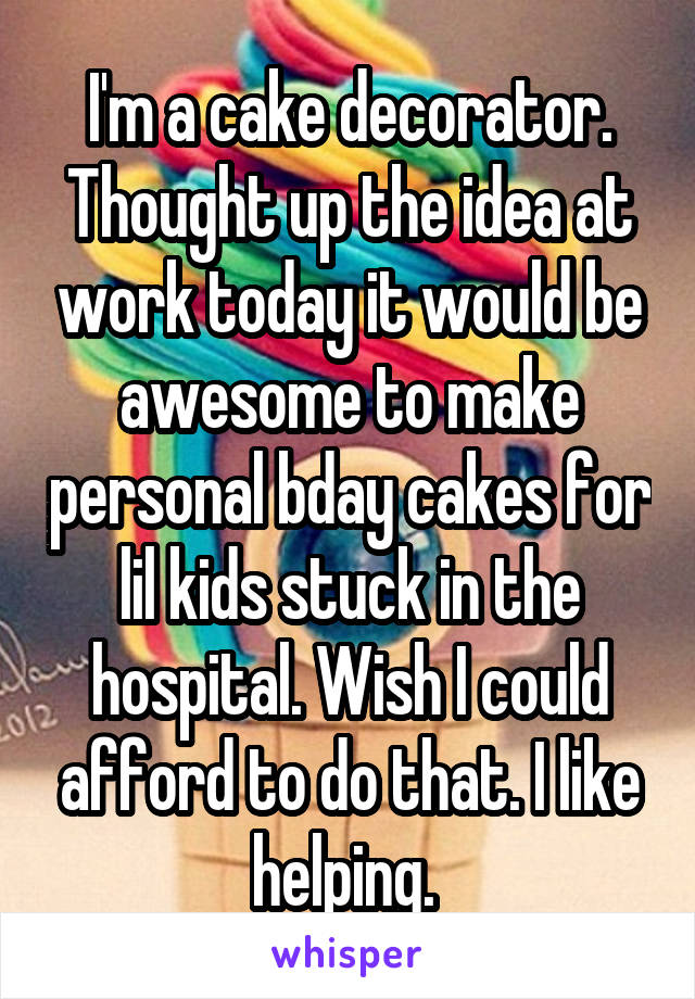 I'm a cake decorator. Thought up the idea at work today it would be awesome to make personal bday cakes for lil kids stuck in the hospital. Wish I could afford to do that. I like helping. 