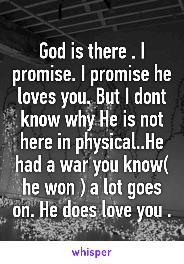 God is there . I promise. I promise he loves you. But I dont know why He is not here in physical..He had a war you know( he won ) a lot goes on. He does love you .