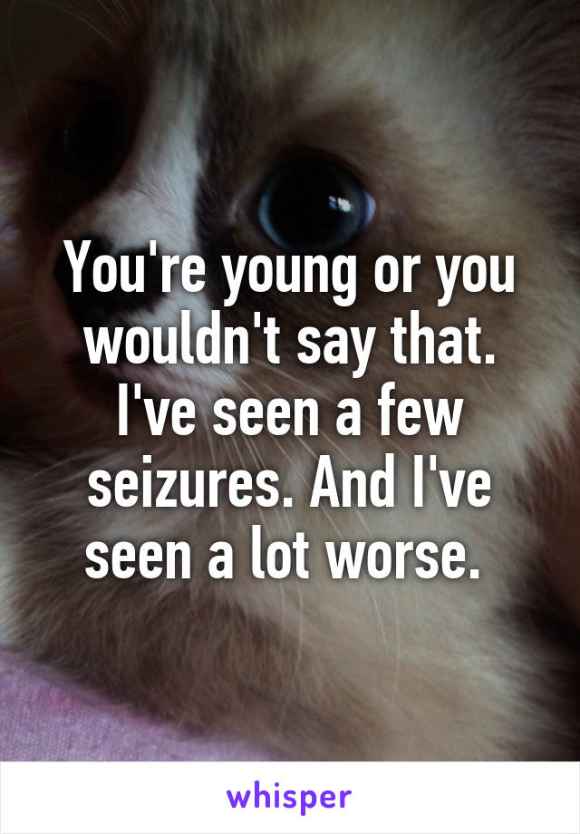 You're young or you wouldn't say that. I've seen a few seizures. And I've seen a lot worse. 