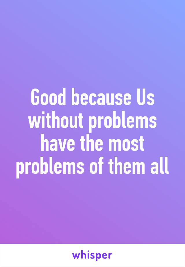 Good because Us without problems have the most problems of them all