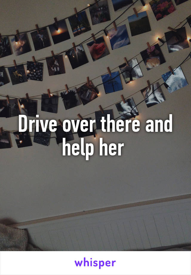 Drive over there and help her 