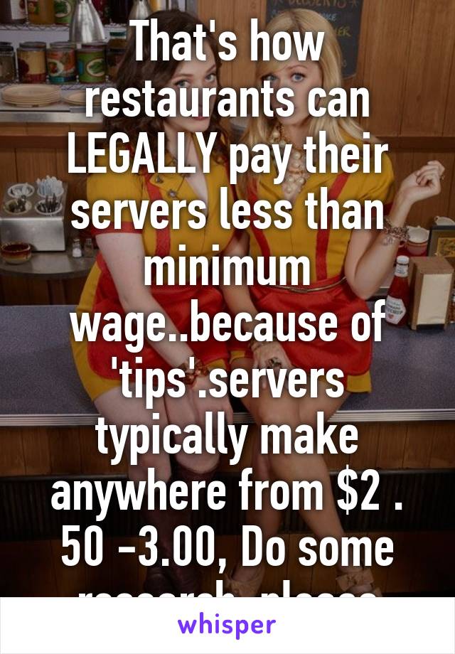 That's how restaurants can LEGALLY pay their servers less than minimum wage..because of 'tips'.servers typically make anywhere from $2 . 50 -3.00, Do some research, please