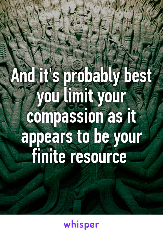 And it's probably best you limit your compassion as it appears to be your finite resource 