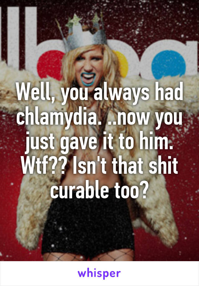 Well, you always had chlamydia. ..now you just gave it to him. Wtf?? Isn't that shit curable too?