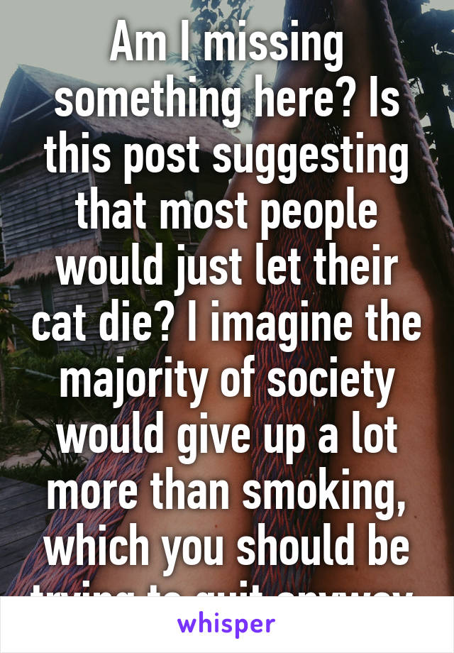 Am I missing something here? Is this post suggesting that most people would just let their cat die? I imagine the majority of society would give up a lot more than smoking, which you should be trying to quit anyway 