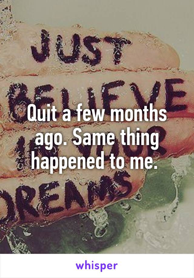 Quit a few months ago. Same thing happened to me. 