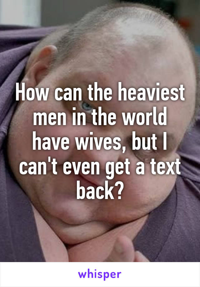 How can the heaviest men in the world have wives, but I can't even get a text back?