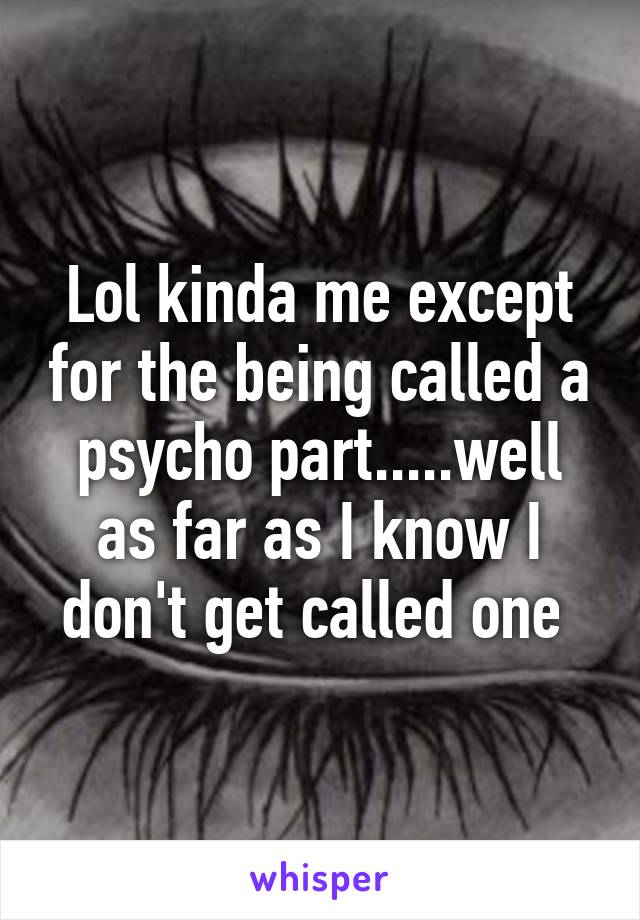 Lol kinda me except for the being called a psycho part.....well as far as I know I don't get called one 
