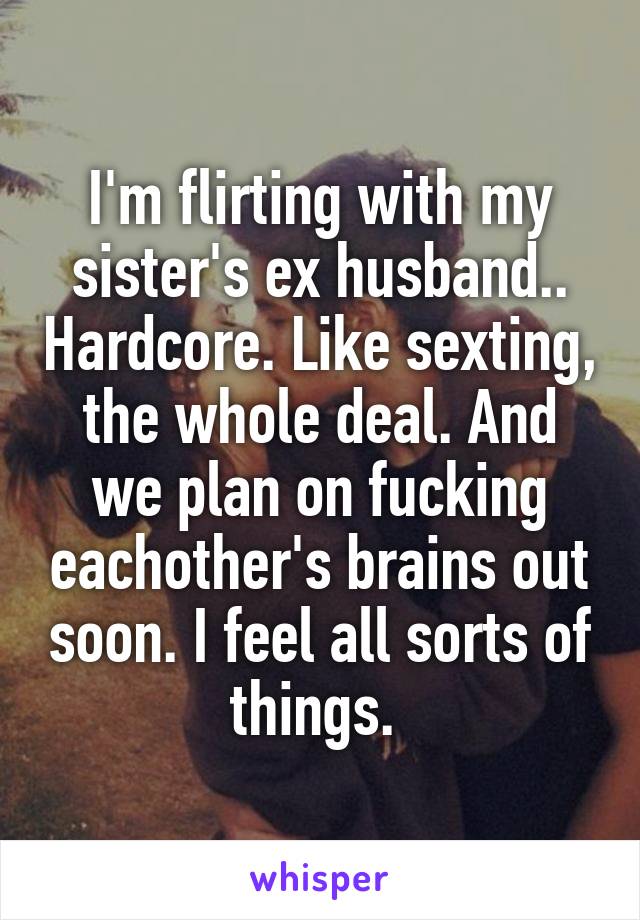 I'm flirting with my sister's ex husband.. Hardcore. Like sexting, the whole deal. And we plan on fucking eachother's brains out soon. I feel all sorts of things. 