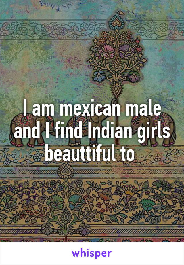 I am mexican male and I find Indian girls beauttiful to 