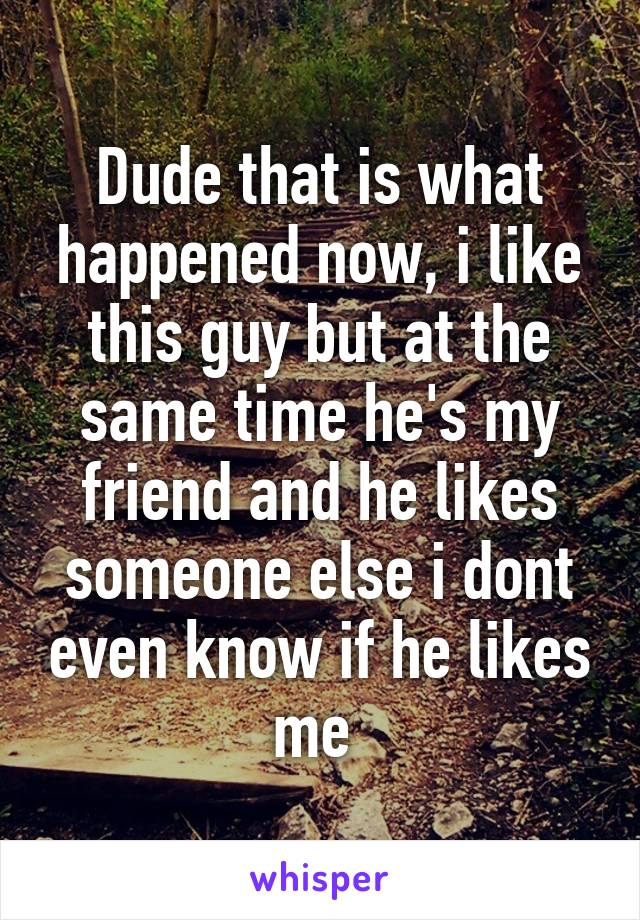 Dude that is what happened now, i like this guy but at the same time he's my friend and he likes someone else i dont even know if he likes me 