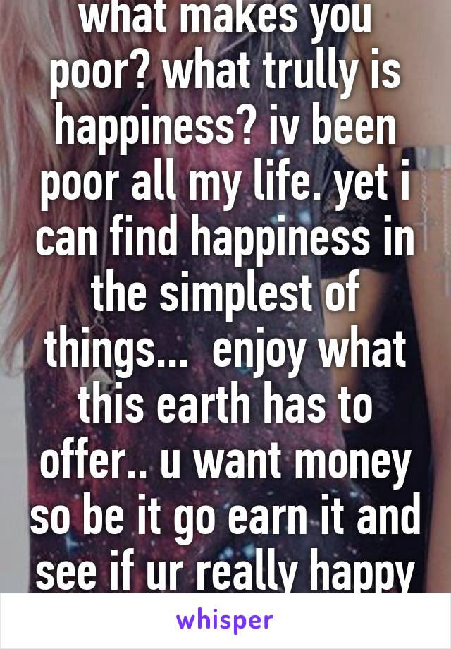 what makes you poor? what trully is happiness? iv been poor all my life. yet i can find happiness in the simplest of things...  enjoy what this earth has to offer.. u want money so be it go earn it and see if ur really happy in the end