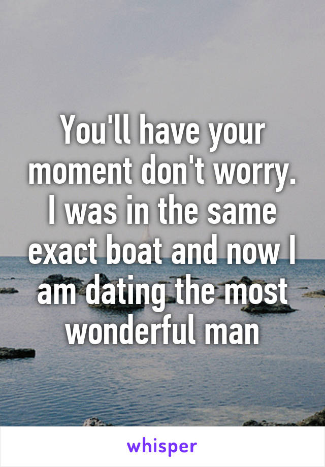 You'll have your moment don't worry. I was in the same exact boat and now I am dating the most wonderful man