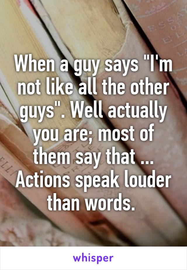 When a guy says "I'm not like all the other guys". Well actually you are; most of them say that ... Actions speak louder than words. 