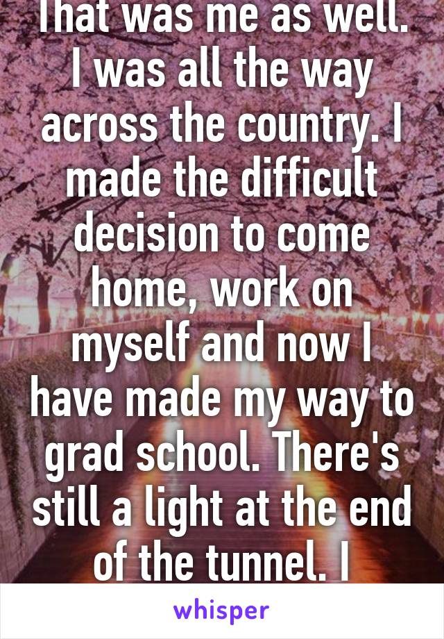 That was me as well. I was all the way across the country. I made the difficult decision to come home, work on myself and now I have made my way to grad school. There's still a light at the end of the tunnel. I promise you that.