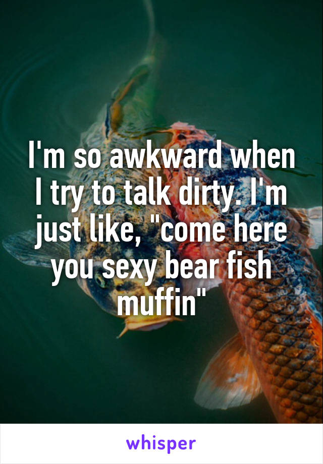 I'm so awkward when I try to talk dirty. I'm just like, "come here you sexy bear fish muffin"