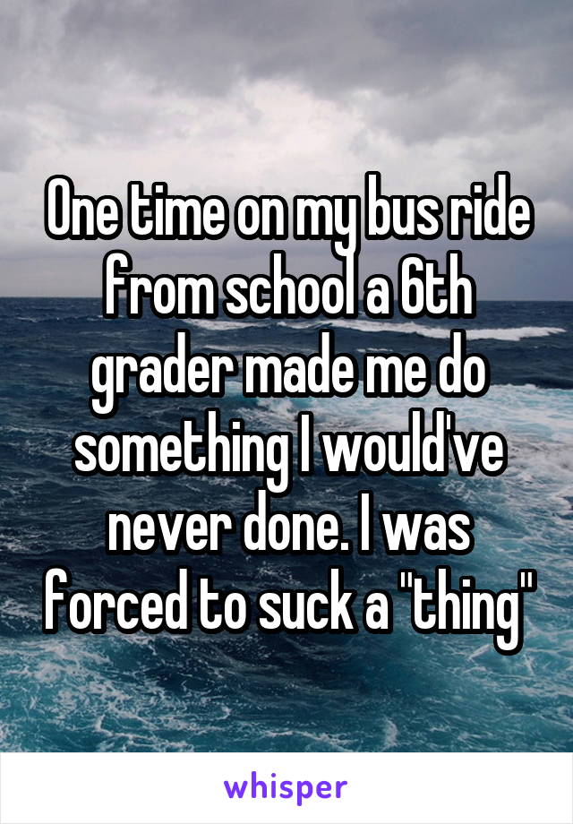 One time on my bus ride from school a 6th grader made me do something I would've never done. I was forced to suck a "thing"