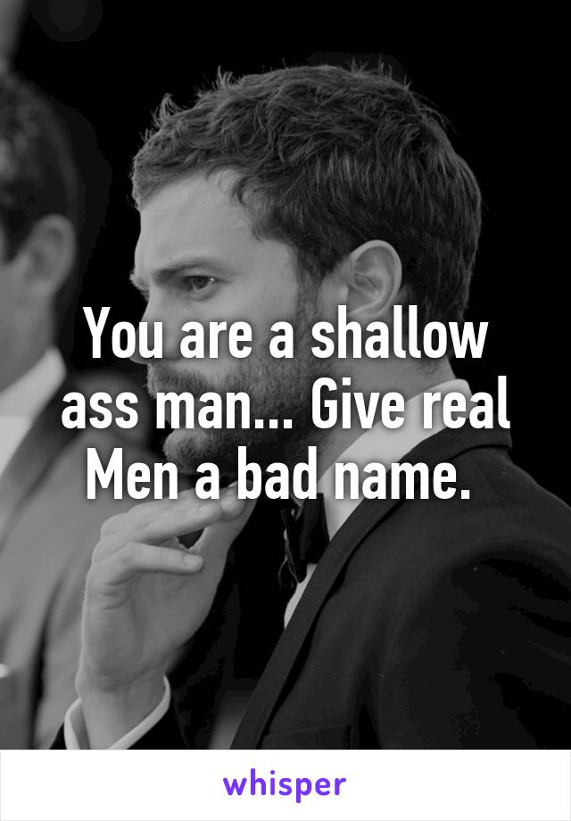 You are a shallow ass man... Give real Men a bad name. 